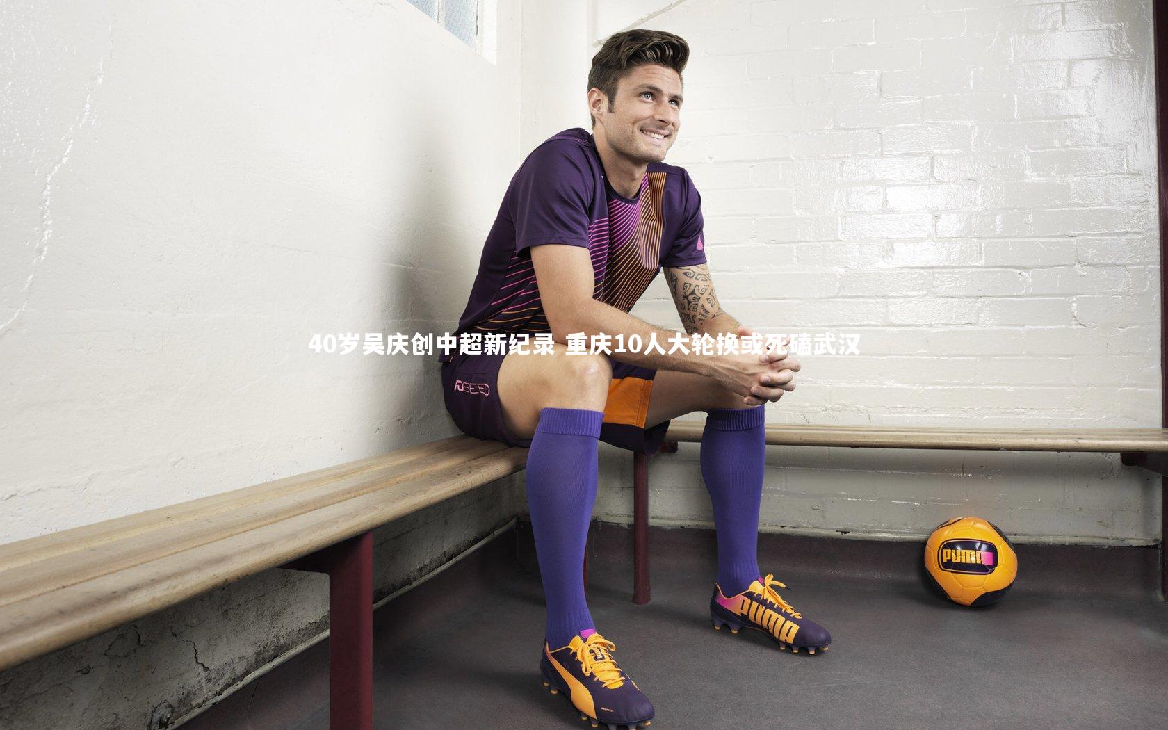 40岁吴庆创中超新纪录 重庆10人大轮换或死磕武汉